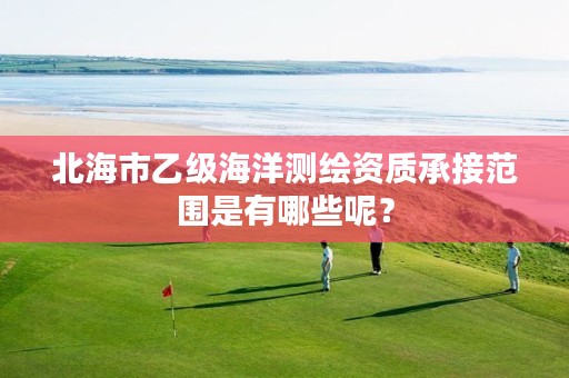 北海市乙级海洋测绘资质承接范围是有哪些呢？