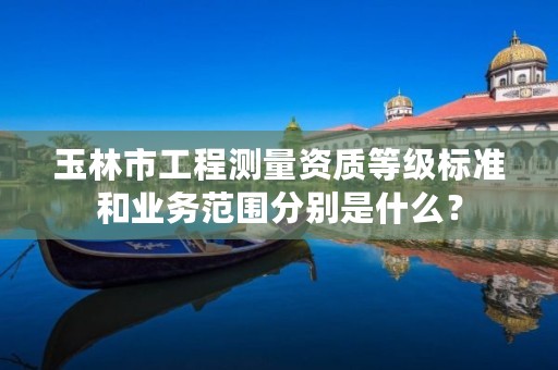 玉林市工程测量资质等级标准和业务范围分别是什么？