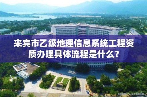来宾市乙级地理信息系统工程资质办理具体流程是什么？