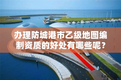 办理防城港市乙级地图编制资质的好处有哪些呢？