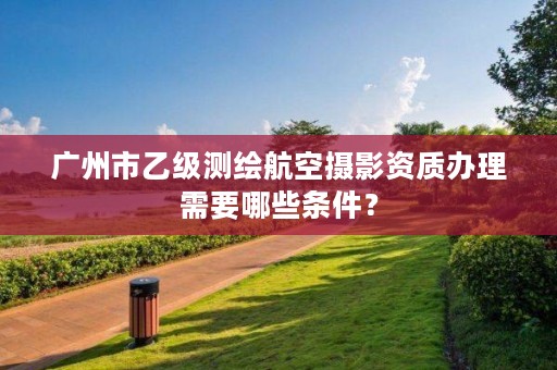 广州市乙级测绘航空摄影资质办理需要哪些条件?