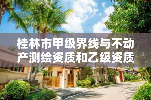 桂林市甲级界线与不动产测绘资质和乙级资质的区别是什么？