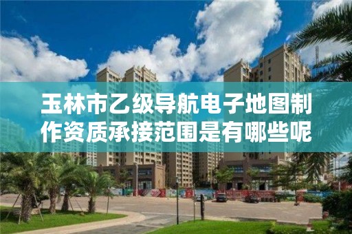 玉林市乙级导航电子地图制作资质承接范围是有哪些呢?