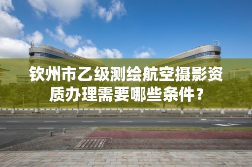 钦州市乙级测绘航空摄影资质办理需要哪些条件？
