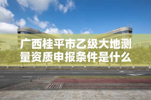 广西桂平市乙级大地测量资质申报条件是什么？