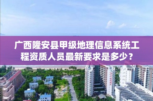 广西隆安县甲级地理信息系统工程资质人员最新要求是多少？
