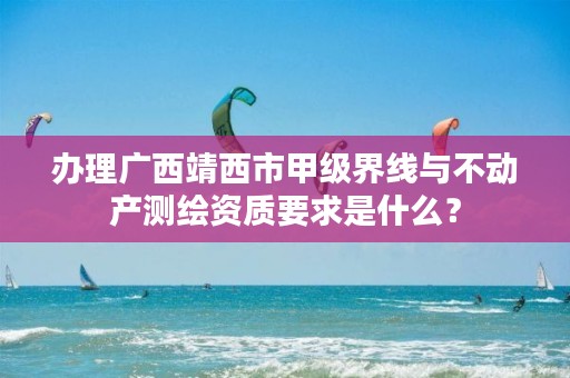办理广西靖西市甲级界线与不动产测绘资质要求是什么？