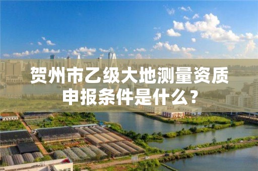 贺州市乙级大地测量资质申报条件是什么？