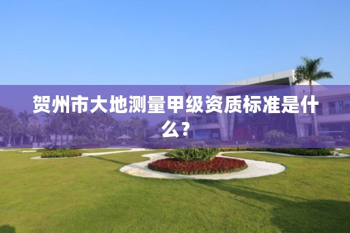 贺州市大地测量甲级资质标准是什么？