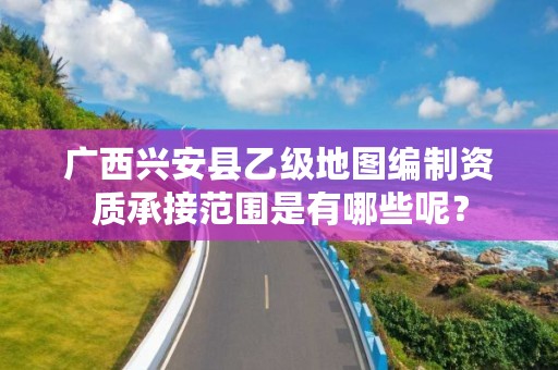广西兴安县乙级地图编制资质承接范围是有哪些呢？