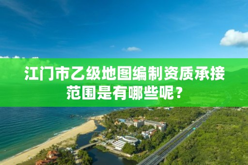 江门市乙级地图编制资质承接范围是有哪些呢?