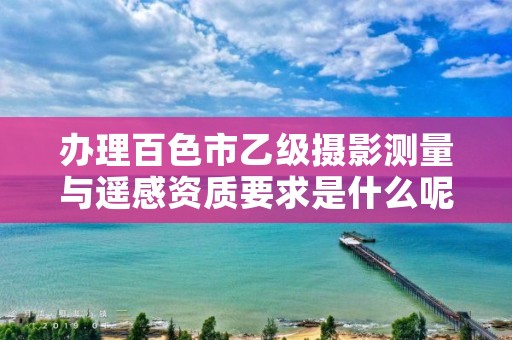 办理百色市乙级摄影测量与遥感资质要求是什么呢？