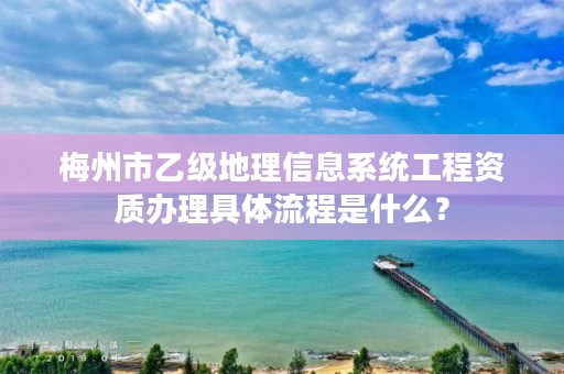 梅州市乙级地理信息系统工程资质办理具体流程是什么?