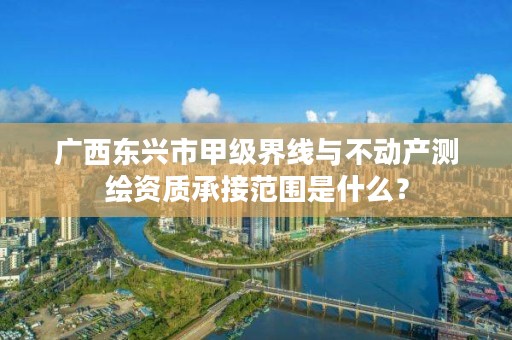 广西东兴市甲级界线与不动产测绘资质承接范围是什么？