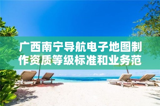 广西南宁导航电子地图制作资质等级标准和业务范围分别是什么？