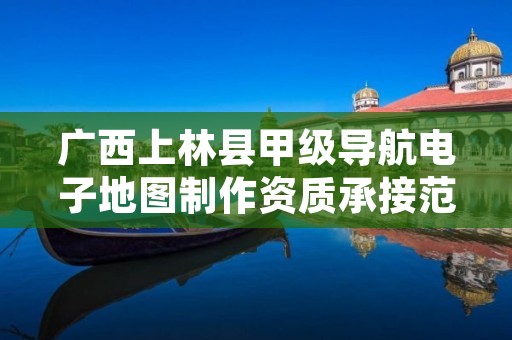 广西上林县甲级导航电子地图制作资质承接范围是什么？
