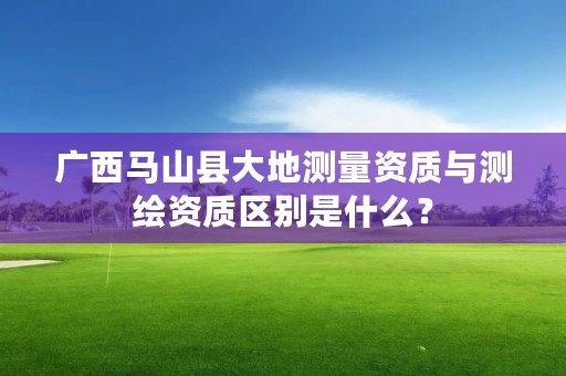 广西马山县大地测量资质与测绘资质区别是什么？
