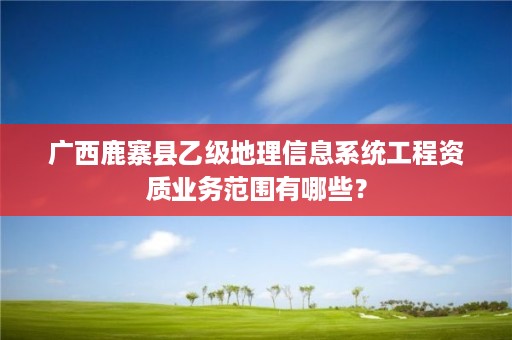 广西鹿寨县乙级地理信息系统工程资质业务范围有哪些？