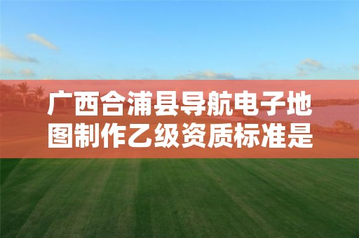 广西合浦县导航电子地图制作乙级资质标准是什么？