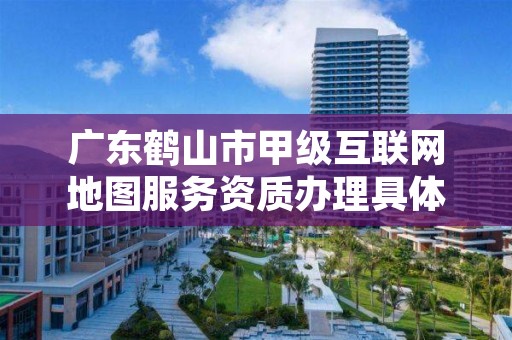 广东鹤山市甲级互联网地图服务资质办理具体流程是什么?