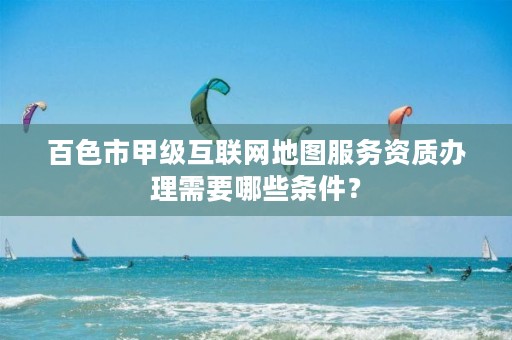 百色市甲级互联网地图服务资质办理需要哪些条件？