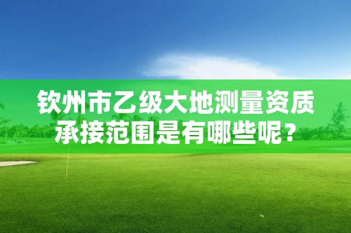 钦州市乙级大地测量资质承接范围是有哪些呢？
