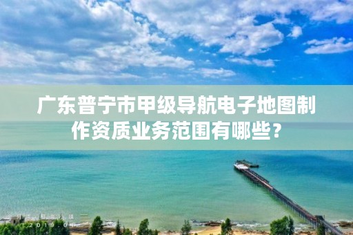 广东普宁市甲级导航电子地图制作资质业务范围有哪些?