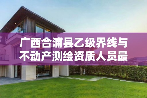 广西合浦县乙级界线与不动产测绘资质人员最新要求是多少个？