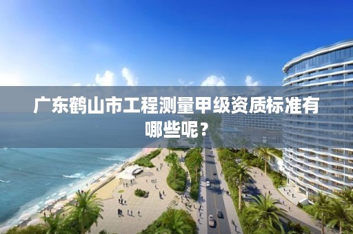 广东鹤山市工程测量甲级资质标准有哪些呢?