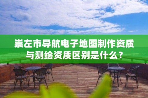 崇左市导航电子地图制作资质与测绘资质区别是什么？