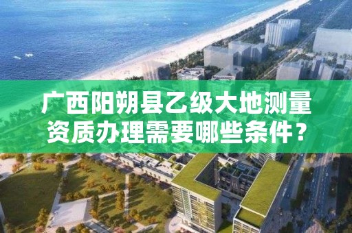 广西阳朔县乙级大地测量资质办理需要哪些条件？