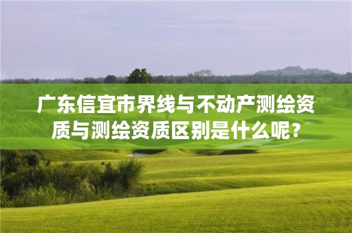 广东信宜市界线与不动产测绘资质与测绘资质区别是什么呢?