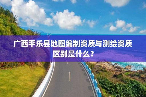 广西平乐县地图编制资质与测绘资质区别是什么？