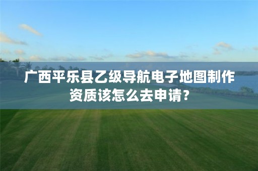 广西平乐县乙级导航电子地图制作资质该怎么去申请？