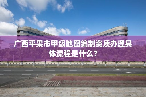 广西平果市甲级地图编制资质办理具体流程是什么？