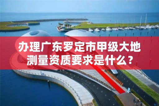 办理广东罗定市甲级大地测量资质要求是什么?