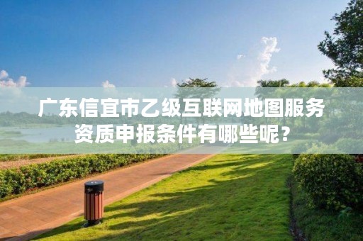 广东信宜市乙级互联网地图服务资质申报条件有哪些呢?