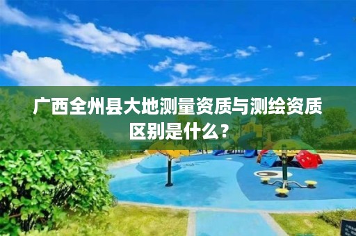 广西全州县大地测量资质与测绘资质区别是什么？