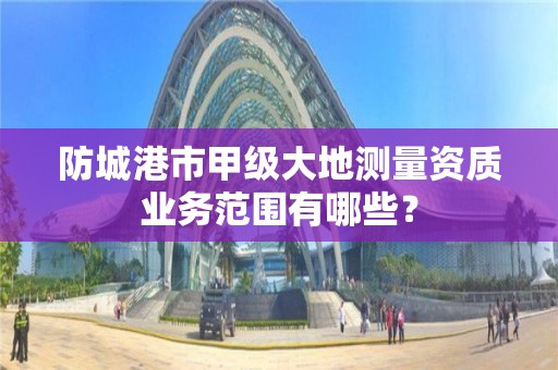 防城港市甲级大地测量资质业务范围有哪些？