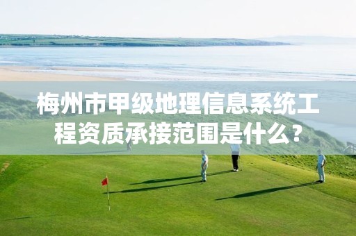 梅州市甲级地理信息系统工程资质承接范围是什么?
