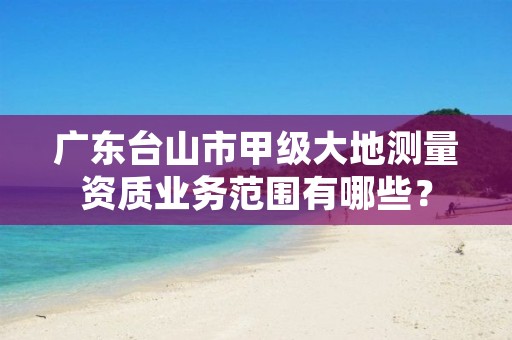 广东台山市甲级大地测量资质业务范围有哪些?