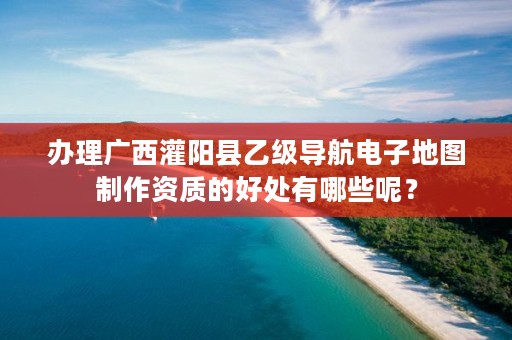 办理广西灌阳县乙级导航电子地图制作资质的好处有哪些呢？