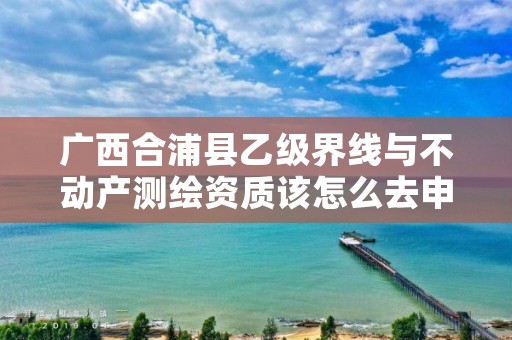 广西合浦县乙级界线与不动产测绘资质该怎么去申请？