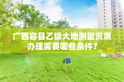 广西容县乙级大地测量资质办理需要哪些条件？