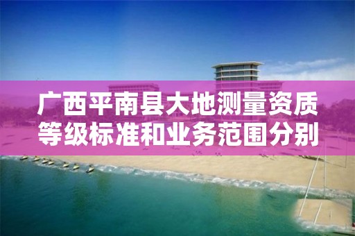 广西平南县大地测量资质等级标准和业务范围分别是什么？