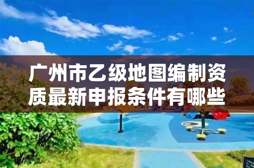 广州市乙级地图编制资质最新申报条件有哪些呢?
