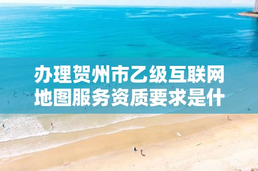 办理贺州市乙级互联网地图服务资质要求是什么呢？