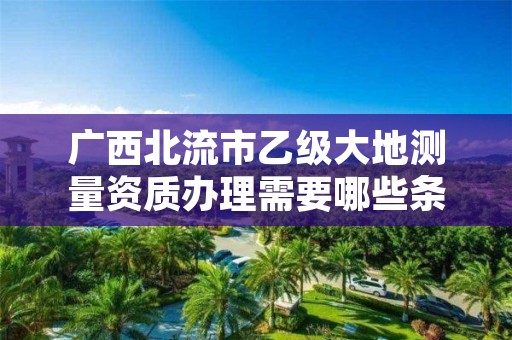 广西北流市乙级大地测量资质办理需要哪些条件？