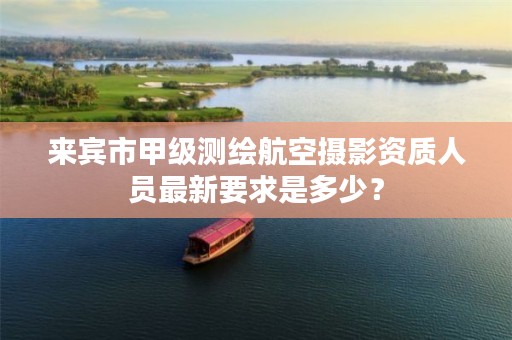 来宾市甲级测绘航空摄影资质人员最新要求是多少？