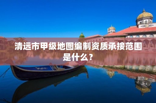 清远市甲级地图编制资质承接范围是什么?